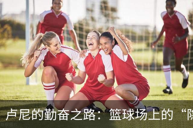 卢尼的勤奋之路：篮球场上的“隐形超人”闪耀之夜